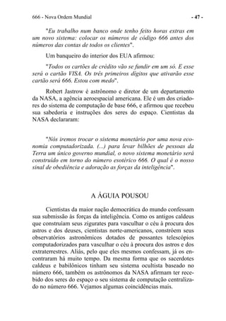 666 - Nova Ordem Mundial - 47 -
"Eu trabalho num banco onde tenho feito horas extras em
um novo sistema: colocar os números de código 666 antes dos
números das contas de todos os clientes".
Um banqueiro do interior dos EUA afirmou:
"Todos os cartões de crédito vão se fundir em um só. E esse
será o cartão VISA. Os três primeiros dígitos que ativarão esse
cartão será 666. Estou com medo".
Robert Jastrow é astrônomo e diretor de um departamento
da NASA, a agência aeroespacial americana. Ele é um dos criado-
res do sistema de computação de base 666, e afirmou que recebeu
sua sabedoria e instruções dos seres do espaço. Cientistas da
NASA declararam:
"Nós iremos trocar o sistema monetário por uma nova eco-
nomia computadorizada. (...) para levar bilhões de pessoas da
Terra um único governo mundial, o novo sistema monetário será
construído em torno do número esotérico 666. O qual é o nosso
sinal de obediência e adoração as forças da inteligência".
A ÁGUIA POUSOU
Cientistas da maior nação democrática do mundo confessam
sua submissão às forças da inteligência. Como os antigos caldeus
que construíam seus zigurates para vasculhar o céu à procura dos
astros e dos deuses, cientistas norte-americanos, constróem seus
observatórios astronômicos dotados de possantes telescópios
computadorizados para vasculhar o céu à procura dos astros e dos
extraterrestres. Aliás, pelo que eles mesmos confessam, já os en-
contraram há muito tempo. Da mesma forma que os sacerdotes
caldeus e babilônicos tinham seu sistema ocultista baseado no
número 666, também os astrônomos da NASA afirmam ter rece-
bido dos seres do espaço o seu sistema de computação centraliza-
do no número 666. Vejamos algumas coincidências mais.
 