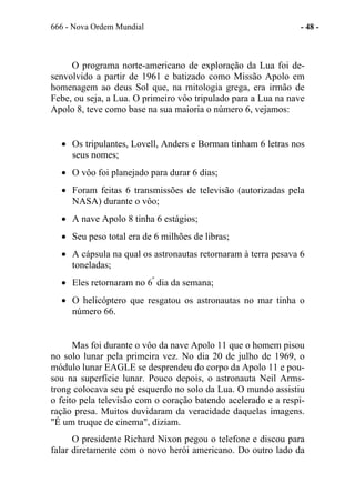 666 - Nova Ordem Mundial - 48 -
O programa norte-americano de exploração da Lua foi de-
senvolvido a partir de 1961 e batizado como Missão Apolo em
homenagem ao deus Sol que, na mitologia grega, era irmão de
Febe, ou seja, a Lua. O primeiro vôo tripulado para a Lua na nave
Apolo 8, teve como base na sua maioria o número 6, vejamos:
• Os tripulantes, Lovell, Anders e Borman tinham 6 letras nos
seus nomes;
• O vôo foi planejado para durar 6 dias;
• Foram feitas 6 transmissões de televisão (autorizadas pela
NASA) durante o vôo;
• A nave Apolo 8 tinha 6 estágios;
• Seu peso total era de 6 milhões de libras;
• A cápsula na qual os astronautas retornaram à terra pesava 6
toneladas;
• Eles retornaram no 6º
dia da semana;
• O helicóptero que resgatou os astronautas no mar tinha o
número 66.
Mas foi durante o vôo da nave Apolo 11 que o homem pisou
no solo lunar pela primeira vez. No dia 20 de julho de 1969, o
módulo lunar EAGLE se desprendeu do corpo da Apolo 11 e pou-
sou na superfície lunar. Pouco depois, o astronauta Neil Arms-
trong colocava seu pé esquerdo no solo da Lua. O mundo assistiu
o feito pela televisão com o coração batendo acelerado e a respi-
ração presa. Muitos duvidaram da veracidade daquelas imagens.
"É um truque de cinema", diziam.
O presidente Richard Nixon pegou o telefone e discou para
falar diretamente com o novo herói americano. Do outro lado da
 
