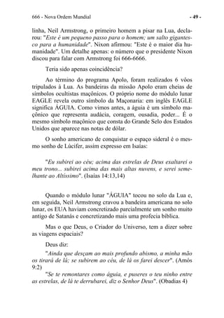666 - Nova Ordem Mundial - 49 -
linha, Neil Armstrong, o primeiro homem a pisar na Lua, decla-
rou: "Este é um pequeno passo para o homem; um salto gigantes-
co para a humanidade". Nixon afirmou: "Este é o maior dia hu-
manidade". Um detalhe apenas: o número que o presidente Nixon
discou para falar com Armstrong foi 666-6666.
Teria sido apenas coincidência?
Ao término do programa Apolo, foram realizados 6 vôos
tripulados à Lua. As bandeiras da missão Apolo eram cheias de
símbolos ocultistas maçônicos. O próprio nome do módulo lunar
EAGLE revela outro símbolo da Maçonaria: em inglês EAGLE
significa ÁGUIA. Como vimos antes, a águia é um símbolo ma-
çônico que representa audácia, coragem, ousadia, poder... É o
mesmo símbolo maçônico que consta do Grande Selo dos Estados
Unidos que aparece nas notas de dólar.
O sonho americano de conquistar o espaço sideral é o mes-
mo sonho de Lúcifer, assim expresso em Isaías:
"Eu subirei ao céu; acima das estrelas de Deus exaltarei o
meu trono... subirei acima das mais altas nuvens, e serei seme-
lhante ao Altíssimo". (Isaías 14:13,14)
Quando o módulo lunar "ÁGUIA" tocou no solo da Lua e,
em seguida, Neil Armstrong cravou a bandeira americana no solo
lunar, os EUA haviam concretizado parcialmente um sonho muito
antigo de Satanás e concretizando mais uma profecia bíblica.
Mas o que Deus, o Criador do Universo, tem a dizer sobre
as viagens espaciais?
Deus diz:
"Ainda que desçam ao mais profundo abismo, a minha mão
os tirará de lá; se subirem ao céu, de lá os farei descer". (Amós
9:2)
"Se te remontares como águia, e puseres o teu ninho entre
as estrelas, de lá te derrubarei, diz o Senhor Deus". (Obadias 4)
 