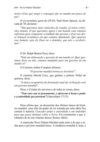 666 - Nova Ordem Mundial - 5 -
meiro César que surgir e conseguir dar ao mundo um pouco de
paz".
O ex-secretário geral da OTAN, Paul Henri Spaack, na dé-
cada de 70, declarou:
"Não queremos mais comissões de estudos, já temos comis-
sões demais. O que queremos agora é um homem com estatura
suficiente para conquistar a lealdade das pessoas e tirar-nos des-
se lamaçal econômico em que estamos afundando. Que apareça
esse homem, seja ele Deus ou o demônio, que nós o recebere-
mos”.
O Dr. Ralph Barton Perry disse:
"Está em elaboração o governo de um mundo só. Quer gos-
temos disso ou não, estamos mudando para um governo de um
mundo só”.
O Cientista Arthur Compton afirmou:
"O governo mundial tornou-se inevitável”.
O cientista Harold Urey, que ganhou o prêmio Nobel de
química, disse:
"A única escapatória da destruição total da civilização será
um governo mundial”.
Deus, o Criador do universo e de todas as coisas, disse:
"Tem estes um só pensamento, e oferecem à besta o poder
e a autoridade que possuem”.(Apocalipse 17:13).
Deus afirma que, no desenrolar dos últimos lances da histó-
ria mundial, uma elite do poder irá ser tomada por uma idéia fixa
comum à maioria: Conceder poder e autoridade a um indivíduo
para que possa dominar sobre a Terra. Foi exatamente o que a-
cabamos de ler nas citações desses ilustres sábios.
A expressão Nova Ordem Mundial nada mais é do que a se-
nha para o governo mundial único. A tendência mundial é, hoje, a
 