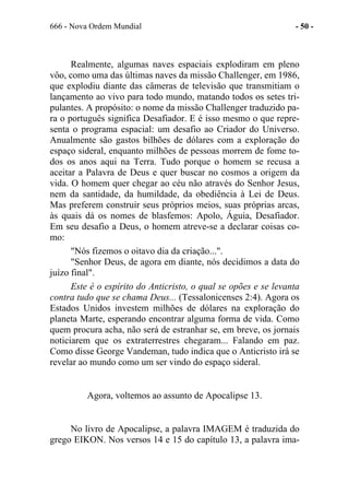 666 - Nova Ordem Mundial - 50 -
Realmente, algumas naves espaciais explodiram em pleno
vôo, como uma das últimas naves da missão Challenger, em 1986,
que explodiu diante das câmeras de televisão que transmitiam o
lançamento ao vivo para todo mundo, matando todos os setes tri-
pulantes. A propósito: o nome da missão Challenger traduzido pa-
ra o português significa Desafiador. E é isso mesmo o que repre-
senta o programa espacial: um desafio ao Criador do Universo.
Anualmente são gastos bilhões de dólares com a exploração do
espaço sideral, enquanto milhões de pessoas morrem de fome to-
dos os anos aqui na Terra. Tudo porque o homem se recusa a
aceitar a Palavra de Deus e quer buscar no cosmos a origem da
vida. O homem quer chegar ao céu não através do Senhor Jesus,
nem da santidade, da humildade, da obediência à Lei de Deus.
Mas preferem construir seus próprios meios, suas próprias arcas,
às quais dá os nomes de blasfemos: Apolo, Águia, Desafiador.
Em seu desafio a Deus, o homem atreve-se a declarar coisas co-
mo:
"Nós fizemos o oitavo dia da criação...".
"Senhor Deus, de agora em diante, nós decidimos a data do
juízo final".
Este é o espírito do Anticristo, o qual se opões e se levanta
contra tudo que se chama Deus... (Tessalonicenses 2:4). Agora os
Estados Unidos investem milhões de dólares na exploração do
planeta Marte, esperando encontrar alguma forma de vida. Como
quem procura acha, não será de estranhar se, em breve, os jornais
noticiarem que os extraterrestres chegaram... Falando em paz.
Como disse George Vandeman, tudo indica que o Anticristo irá se
revelar ao mundo como um ser vindo do espaço sideral.
Agora, voltemos ao assunto de Apocalipse 13.
No livro de Apocalipse, a palavra IMAGEM é traduzida do
grego EIKON. Nos versos 14 e 15 do capítulo 13, a palavra ima-
 
