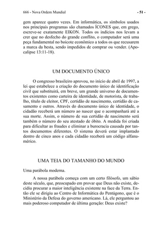 666 - Nova Ordem Mundial - 51 -
gem aparece quatro vezes. Em informática, os símbolos usados
nos principais programas são chamados ÍCONES que, em grego,
escreve-se exatamente EIKON. Todos os indícios nos levam a
crer que no desfecho do grande conflito, o computador será uma
peça fundamental no boicote econômico a todos os que recusarem
a marca da besta, sendo impedidos de comprar ou vender. (Apo-
calipse 13:11-18).
UM DOCUMENTO ÚNICO
O congresso brasileiro aprovou, no início de abril de 1997, a
lei que estabelece a criação do documento único de identificação
civil que substituirá, em breve, um grande universo de documen-
tos existentes como carteira de identidade, de motorista, de traba-
lho, título de eleitor, CPF, certidão de nascimento, certidão de ca-
samento e outros. Através do documento único de identidade, o
cidadão receberá um número ao nascer que o acompanhará até a
sua morte. Assim, o número de sua certidão de nascimento será
também o número do seu atestado de óbito. A medida foi criada
para dificultar as fraudes e eliminar a burocracia causada por tan-
tos documentos diferentes. O sistema deverá estar implantado
dentro de cinco anos e cada cidadão receberá um código alfanu-
mérico.
UMA TEIA DO TAMANHO DO MUNDO
Uma parábola moderna.
A nossa parábola começa com um certo filósofo, um sábio
deste século, que, preocupado em provar que Deus não existe, de-
cidiu procurar a maior inteligência existente na face da Terra. En-
tão ele se dirigiu ao Centro de Informática do Pentágono, que é o
Ministério da Defesa do governo americano. Lá, ele perguntou ao
mais poderoso computador de última geração: Deus existe?
 