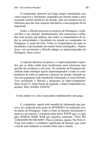 666 - Nova Ordem Mundial - 52 -
O computador demorou um longo tempo consultando seus
vastos arquivos e, finalmente, respondeu que mesmo sendo o mais
avançado cérebro eletrônico do mundo, todo sua memória era in-
suficiente para dar uma resposta satisfatória a uma pergunta de tal
magnitude.
Então, o filósofo procurou os técnicos do Pentágono e expli-
cou-lhes a sua situação. Imediatamente, eles começaram a traba-
lhar num projeto que pudesse unir todos os computadores de to-
das as universidades e faculdades do mundo ao computador do
Pentágono. E assim foi feito. Todos os computadores de todas as
faculdades e universidades do mundo foram interligados... Depois
disso, veio novamente o filósofo indagar ao supercomputador do
Pentágono: Deus existe?
A resposta demorou um pouco e o supercomputador respon-
deu que os dados ainda eram insuficientes para solucionar uma
questão tão complexa e relevante. Os cientistas do Pentágono de-
cidiram então interligar aquele supercomputador a todos os com-
putadores de todas as empresas e pessoas do mundo, formado as-
sim uma gigantesca rede mundial de informação. E assim fizeram.
Veio novamente o filósofo e perguntou ao hiper-computador:
Deus existe? E, numa fração de segundo, o hiper-computador res-
pondeu: SIM, AGORA EXISTE!
Como podem ver, esta é uma piada completamente sem graça.
E, a propósito, aquela rede mundial de informação que pas-
sou a ser conhecida pelo nome de INTERNET foi realmente cria-
da dentro do Pentágono. Todo os Sites na Internet inicialmente e
agora na sua maioria é composta pelas letras WWW que é a sigla
para WORLD WIDE WEB que significa realmente "TEIA DO
TAMANHO DO MUNDO". Para os íntimos, apenas The Web (A
Teia). Isso traduz o verdadeiro significado da Internet, que como
a teia de uma tarântula se estende sobre todo o mundo.
 