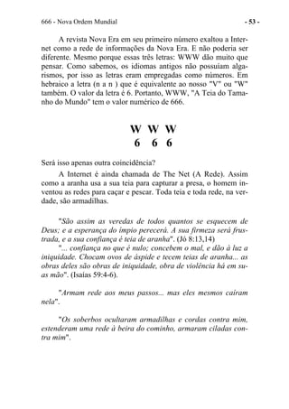 666 - Nova Ordem Mundial - 53 -
A revista Nova Era em seu primeiro número exaltou a Inter-
net como a rede de informações da Nova Era. E não poderia ser
diferente. Mesmo porque essas três letras: WWW dão muito que
pensar. Como sabemos, os idiomas antigos não possuíam alga-
rismos, por isso as letras eram empregadas como números. Em
hebraico a letra (n a n ) que é equivalente ao nosso "V" ou "W"
também. O valor da letra é 6. Portanto, WWW, "A Teia do Tama-
nho do Mundo" tem o valor numérico de 666.
W W W
6 6 6
Será isso apenas outra coincidência?
A Internet é ainda chamada de The Net (A Rede). Assim
como a aranha usa a sua teia para capturar a presa, o homem in-
ventou as redes para caçar e pescar. Toda teia e toda rede, na ver-
dade, são armadilhas.
"São assim as veredas de todos quantos se esquecem de
Deus; e a esperança do ímpio perecerá. A sua firmeza será frus-
trada, e a sua confiança é teia de aranha". (Jó 8:13,14)
"... confiança no que é nulo; concebem o mal, e dão à luz a
iniquidade. Chocam ovos de áspide e tecem teias de aranha... as
obras deles são obras de iniquidade, obra de violência há em su-
as mão". (Isaías 59:4-6).
"Armam rede aos meus passos... mas eles mesmos caíram
nela".
"Os soberbos ocultaram armadilhas e cordas contra mim,
estenderam uma rede à beira do cominho, armaram ciladas con-
tra mim".
 