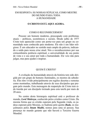 666 - Nova Ordem Mundial - 55 -
EM RESPOSTA ÀS NOSSAS SÚPLICAS, COMO MESTRE
DO MUNDO PARA TODA
A HUMANIDADE
O CRISTO ESTÁ AQUI AGORA.
COMO O RECONHECERMOS?
Procure um homem moderno, preocupado com problemas
atuais – políticos, econômicos e sociais. Desde julho de 1977
Cristo tem aparecido como um porta-voz para um grupo ou co-
munidade num conhecido país moderno. Ele não é um líder reli-
gioso. É um educador no sentido mais amplo da palavra, indican-
do a saída para nossa crise atual. Nós o reconheceremos por sua
extraordinária potência espiritual, a universalidade de seu ponto
de vista e o seu amor por toda a humanidade. Ele veio não para
julgar, mas para ajudar e inspirar.
QUEM É CRISTO?
A evolução da humanidade através da história tem sido diri-
gida por um grupo de homens iluminados, os mestres da sabedo-
ria. Eles têm vivido principalmente em regiões desertas e remotas
como montanhas, trabalhando através de seus discípulos que pre-
gam pelo mundo. Esta mensagem da reaparição de Cristo tem si-
do trazida por um discípulo treinado para esta tarefa por mais de
20 anos.
No centro desta hierarquia espiritual está o professor do
mundo, Lord Maitreya, conhecido pelos cristãos como Cristo. Da
mesma forma que os cristão esperam pela Segunda vinda, os ju-
deus esperam pelo Messias, os budistas pelo quinto Buda, os mu-
çulmanos pelos Imam Madhi, nomes para uma só pessoa. Sua
presença no mundo garante que não haverá a Terceira Guerra
Mundial.
 