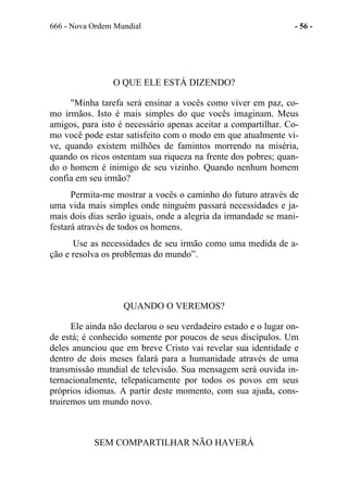 666 - Nova Ordem Mundial - 56 -
O QUE ELE ESTÁ DIZENDO?
"Minha tarefa será ensinar a vocês como viver em paz, co-
mo irmãos. Isto é mais simples do que vocês imaginam. Meus
amigos, para isto é necessário apenas aceitar a compartilhar. Co-
mo você pode estar satisfeito com o modo em que atualmente vi-
ve, quando existem milhões de famintos morrendo na miséria,
quando os ricos ostentam sua riqueza na frente dos pobres; quan-
do o homem é inimigo de seu vizinho. Quando nenhum homem
confia em seu irmão?
Permita-me mostrar a vocês o caminho do futuro através de
uma vida mais simples onde ninguém passará necessidades e ja-
mais dois dias serão iguais, onde a alegria da irmandade se mani-
festará através de todos os homens.
Use as necessidades de seu irmão como uma medida de a-
ção e resolva os problemas do mundo”.
QUANDO O VEREMOS?
Ele ainda não declarou o seu verdadeiro estado e o lugar on-
de está; é conhecido somente por poucos de seus discípulos. Um
deles anunciou que em breve Cristo vai revelar sua identidade e
dentro de dois meses falará para a humanidade através de uma
transmissão mundial de televisão. Sua mensagem será ouvida in-
ternacionalmente, telepaticamente por todos os povos em seus
próprios idiomas. A partir deste momento, com sua ajuda, cons-
truiremos um mundo novo.
SEM COMPARTILHAR NÃO HAVERÁ
 