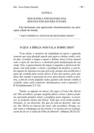 666 - Nova Ordem Mundial - 57 -
JUSTIÇA.
SEM JUSTIÇA NÃO HAVERÁ PAZ.
SEM PAZ NÃO HAVERÁ FUTURO.
Esta declaração está aparecendo simultaneamente nas prin-
cipais cidade do mundo.
* AQUI TERMINA O ANÚNCIO DE BENJAMIM CREME *
O QUE A BÍBLIA NOS FALA SOBRE ISSO?
"Com efeito, o mistério da iniqüidade já opera e aguarda
somente que seja afastado aquele que agora o detém; então, será,
de fato, revelado o iníquo a quem o Senhor Jesus Cristo matará
com o sopro de sua boca e o destruirá pela manifestação de sua
vinda. Ora, o aparecimento do iníquo é segundo a eficácia de Sa-
tanás, com todo poder, e sinais, e prodígios da mentira, e com to-
do engano de injustiça aos que perecem, porque não acolheram o
amor da verdade para serem salvos. É por este motivo, pois, que
Deus lhes manda a operação do erro, para darem crédito à men-
tira, a fim de serem julgados todos quantos não deram crédito à
verdade; antes, pelo contrário, deleitaram-se com a injustiça". (
II Tessalonicenses 2:7-12).
"Então, se alguém vos disser: Eis aqui o Cristo! Ou: Hei-lo
ali! Não acrediteis; porque surgirão falsos cristos e falsos profe-
tas operando grandes sinais e prodígios para enganar, se possí-
vel, os próprios eleitos [de Deus]. Vede que vo-lo tenho predito.
Portanto, se vos disserem: Eis que ele está no deserto!, não sai-
ais. Ou: Hei-lo no interior da casa!, não acrediteis. Porque, as-
sim como o relâmpago sai do oriente e se mostra até no ocidente,
assim há de ser a vinda do Filho do Homem". (Mateus 24:23-27).
 