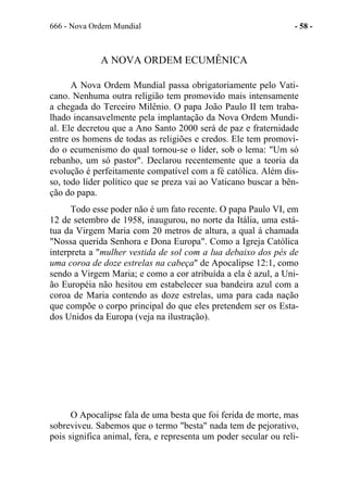 666 - Nova Ordem Mundial - 58 -
A NOVA ORDEM ECUMÊNICA
A Nova Ordem Mundial passa obrigatoriamente pelo Vati-
cano. Nenhuma outra religião tem promovido mais intensamente
a chegada do Terceiro Milênio. O papa João Paulo II tem traba-
lhado incansavelmente pela implantação da Nova Ordem Mundi-
al. Ele decretou que a Ano Santo 2000 será de paz e fraternidade
entre os homens de todas as religiões e credos. Ele tem promovi-
do o ecumenismo do qual tornou-se o líder, sob o lema: "Um só
rebanho, um só pastor". Declarou recentemente que a teoria da
evolução é perfeitamente compatível com a fé católica. Além dis-
so, todo líder político que se preza vai ao Vaticano buscar a bên-
ção do papa.
Todo esse poder não é um fato recente. O papa Paulo VI, em
12 de setembro de 1958, inaugurou, no norte da Itália, uma está-
tua da Virgem Maria com 20 metros de altura, a qual á chamada
"Nossa querida Senhora e Dona Europa". Como a Igreja Católica
interpreta a "mulher vestida de sol com a lua debaixo dos pés de
uma coroa de doze estrelas na cabeça" de Apocalipse 12:1, como
sendo a Virgem Maria; e como a cor atribuída a ela é azul, a Uni-
ão Européia não hesitou em estabelecer sua bandeira azul com a
coroa de Maria contendo as doze estrelas, uma para cada nação
que compõe o corpo principal do que eles pretendem ser os Esta-
dos Unidos da Europa (veja na ilustração).
O Apocalipse fala de uma besta que foi ferida de morte, mas
sobreviveu. Sabemos que o termo "besta" nada tem de pejorativo,
pois significa animal, fera, e representa um poder secular ou reli-
 