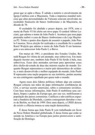 666 - Nova Ordem Mundial - 59 -
gioso que se opõe a Deus. É sabido e notório o envolvimento da
Igreja Católica com a Maçonaria. Toda a imprensa mundial noti-
ciou que altas personalidades do Vaticano estavam envolvidas no
escândalo financeiro do banco Ambrosiano e da Maçonaria, na
década de 70.
O escândalo foi abafado e pouco depois, em 1978, com a
morte de Paulo VI foi eleito um novo papa: O cardeal Albino Lu-
ciani, que adotou o nome de João Paulo I. Acontece que esse papa
pretendia reabrir o caso do Banco Ambrosiano e da Loja Maçôni-
ca P2. Trinta e quatro dias depois de assumir o papado, João Pau-
lo I morreu. Nova eleição foi realizada e o escolhido foi o cardeal
Karol Wojtyla que adotou o nome de João Paulo II em homena-
gem a seu antecessor João Paulo I, o Breve.
Em março de 1981, o presidente dos Estados Unidos, Ro-
nald Reagan foi vítima de um atentado, mas sobreviveu. Em maio
daquele mesmo ano, também João Paulo II foi ferido à bala, mas
sobreviveu. Esses dois atentados serviram para aproximar esses
dois chefes-de-estado de duas das maiores nações do mundo. En-
quanto Reagan representava o maior país democrático do ociden-
te, o mais desenvolvido e melhor equipado do mundo; João Paulo
II representa uma nação pequena no seu território, porém enorme
no seu contingente espalhado por quase todo o mundo.
Agora esses dois líderes políticos tinham algo em comum.
Reagan colocou nas mãos do papa informações confidencias da
CIA, o serviço secreto americano, sobre o comunismo soviético.
Com base nessas informações, João Paulo II mobilizou seus car-
deais, bispos e padres da Europa que, por sua vez, mobilizaram a
população dos países comunistas. Católicos e não-católicos ergue-
ram a bandeira da liberdade, e juntos conseguiram derrubar o mu-
ro de Berlim, no final de 1989. Dois anos depois, a URSS deixou
de existir e a Rússia tornou-se uma nação democrática.
É dessa forma que João Paulo II vem trabalhando em favor
da Nova Ordem Mundial globalizada. É dessa forma que estão se
unindo na América e na Europa para juntos promoverem a santi-
ficação do Domingo.
 