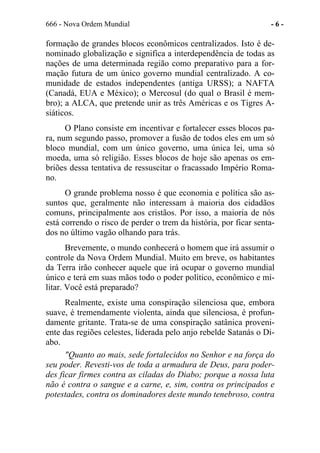 666 - Nova Ordem Mundial - 6 -
formação de grandes blocos econômicos centralizados. Isto é de-
nominado globalização e significa a interdependência de todas as
nações de uma determinada região como preparativo para a for-
mação futura de um único governo mundial centralizado. A co-
munidade de estados independentes (antiga URSS); a NAFTA
(Canadá, EUA e México); o Mercosul (do qual o Brasil é mem-
bro); a ALCA, que pretende unir as três Américas e os Tigres A-
siáticos.
O Plano consiste em incentivar e fortalecer esses blocos pa-
ra, num segundo passo, promover a fusão de todos eles em um só
bloco mundial, com um único governo, uma única lei, uma só
moeda, uma só religião. Esses blocos de hoje são apenas os em-
briões dessa tentativa de ressuscitar o fracassado Império Roma-
no.
O grande problema nosso é que economia e política são as-
suntos que, geralmente não interessam à maioria dos cidadãos
comuns, principalmente aos cristãos. Por isso, a maioria de nós
está correndo o risco de perder o trem da história, por ficar senta-
dos no último vagão olhando para trás.
Brevemente, o mundo conhecerá o homem que irá assumir o
controle da Nova Ordem Mundial. Muito em breve, os habitantes
da Terra irão conhecer aquele que irá ocupar o governo mundial
único e terá em suas mãos todo o poder político, econômico e mi-
litar. Você está preparado?
Realmente, existe uma conspiração silenciosa que, embora
suave, é tremendamente violenta, ainda que silenciosa, é profun-
damente gritante. Trata-se de uma conspiração satânica proveni-
ente das regiões celestes, liderada pelo anjo rebelde Satanás o Di-
abo.
"Quanto ao mais, sede fortalecidos no Senhor e na força do
seu poder. Revesti-vos de toda a armadura de Deus, para poder-
des ficar firmes contra as ciladas do Diabo; porque a nossa luta
não é contra o sangue e a carne, e, sim, contra os principados e
potestades, contra os dominadores deste mundo tenebroso, contra
 