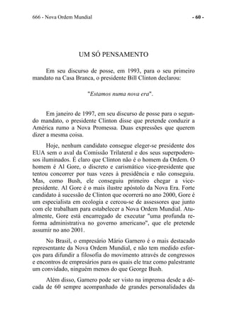 666 - Nova Ordem Mundial - 60 -
UM SÓ PENSAMENTO
Em seu discurso de posse, em 1993, para o seu primeiro
mandato na Casa Branca, o presidente Bill Clinton declarou:
"Estamos numa nova era".
Em janeiro de 1997, em seu discurso de posse para o segun-
do mandato, o presidente Clinton disse que pretende conduzir a
América rumo a Nova Promessa. Duas expressões que querem
dizer a mesma coisa.
Hoje, nenhum candidato consegue eleger-se presidente dos
EUA sem o aval da Comissão Trilateral e dos seus superpodero-
sos iluminados. É claro que Clinton não é o homem da Ordem. O
homem é Al Gore, o discreto e carismático vice-presidente que
tentou concorrer por tuas vezes à presidência e não conseguiu.
Mas, como Bush, ele conseguiu primeiro chegar a vice-
presidente. Al Gore é o mais ilustre apóstolo da Nova Era. Forte
candidato à sucessão de Clinton que ocorrerá no ano 2000, Gore é
um especialista em ecologia e cercou-se de assessores que junto
com ele trabalham para estabelecer a Nova Ordem Mundial. Atu-
almente, Gore está encarregado de executar "uma profunda re-
forma administrativa no governo americano", que ele pretende
assumir no ano 2001.
No Brasil, o empresário Mário Garnero é o mais destacado
representante da Nova Ordem Mundial, e não tem medido esfor-
ços para difundir a filosofia do movimento através de congressos
e encontros de empresários para os quais ele traz como palestrante
um convidado, ninguém menos do que George Bush.
Além disso, Garnero pode ser visto na imprensa desde a dé-
cada de 60 sempre acompanhado de grandes personalidades da
 