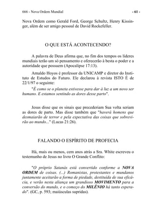 666 - Nova Ordem Mundial - 61 -
Nova Ordem como Gerald Ford, George Schultz, Henry Kissin-
ger, além de ser amigo pessoal de David Rockefeller.
O QUE ESTÁ ACONTECENDO?
A palavra de Deus afirma que, no fim dos tempos os líderes
mundiais terão um só pensamento e oferecerão à besta o poder e a
autoridade que possuem (Apocalipse 17:13).
Arnaldo Hoyos é professor da UNICAMP e diretor do Insti-
tuto de Estudos do Futuro. Ele declarou à revista ISTO É de
22/1/97 o seguinte:
"É como se o planeta estivesse para dar à luz a um novo ser
humano. E estamos sentindo as dores desse parto".
Jesus disse que os sinais que precederiam Sua volta seriam
as dores de parto. Mas disse também que "haverá homens que
desmaiarão de terror e pela expectativa das coisas que sobrevi-
rão ao mundo..." (Lucas 21:26).
FALANDO O ESPÍRITO DE PROFECIA
Há, mais ou menos, cem anos atrás a Sra. White escreveu o
testemunho de Jesus no livro O Grande Conflito:
"O próprio Satanás está convertido conforme a NOVA
ORDEM de coisas. (...) Romanistas, protestantes e mundanos
juntamente aceitarão a forma de piedade, destituída de sua eficá-
cia, e verão nesta aliança um grandioso MOVIMENTO para a
conversão do mundo, e o começo do MILÊNIO há tanto espera-
do". (GC, p. 593; maiúsculas supridas).
 