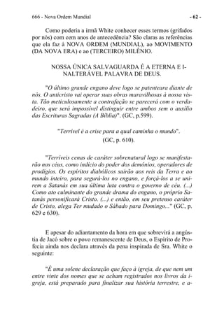666 - Nova Ordem Mundial - 62 -
Como poderia a irmã White conhecer esses termos (grifados
por nós) com cem anos de antecedência? São claras as referências
que ela faz à NOVA ORDEM (MUNDIAL), ao MOVIMENTO
(DA NOVA ERA) e ao (TERCEIRO) MILÊNIO.
NOSSA ÚNICA SALVAGUARDA É A ETERNA E I-
NALTERÁVEL PALAVRA DE DEUS.
"O último grande engano deve logo se patenteara diante de
nós. O anticristo vai operar suas obras maravilhosas à nossa vis-
ta. Tão meticulosamente a contrafação se parecerá com o verda-
deiro, que será impossível distinguir entre ambos sem o auxílio
das Escrituras Sagradas (A Bíblia)". (GC, p.599).
"Terrível é a crise para a qual caminha o mundo".
(GC, p. 610).
"Terríveis cenas de caráter sobrenatural logo se manifesta-
rão nos céus, como indício do poder dos demônios, operadores de
prodígios. Os espíritos diabólicos sairão aos reis da Terra e ao
mundo inteiro, para segurá-los no engano, e forçá-los a se uni-
rem a Satanás em sua última luta contra o governo de céu. (...)
Como ato culminante do grande drama do engano, o próprio Sa-
tanás personificará Cristo. (...) e então, em seu pretenso caráter
de Cristo, alega Ter mudado o Sábado para Domingo..." (GC, p.
629 e 630).
E apesar do adiantamento da hora em que sobrevirá a angús-
tia de Jacó sobre o povo remanescente de Deus, o Espírito de Pro-
fecia ainda nos declara através da pena inspirada de Sra. White o
seguinte:
"É uma solene declaração que faço à igreja, de que nem um
entre vinte dos nomes que se acham registrados nos livros da i-
greja, está preparado para finalizar sua história terrestre, e a-
 