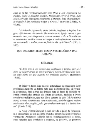 666 - Nova Ordem Mundial - 63 -
char-se-ia tão verdadeiramente sem Deus e sem esperança no
mundo, como o pecador comum. Professam servir a Deus, mas
estão servindo mais fervorosamente a Mamon. Esta obra feita pe-
la metade é um constante negar a Cristo..." (Serviço Cristão, p.
40,41).
"A linha de separação entre cristão professos e ímpios é a-
gora dificilmente discernida. Os membros da igreja amam o que
o mundo ama, e estão prontos para se unirem a ele; e Satanás es-
tá resolvido a uni-los em um só corpo, e assim fortalecer sua cau-
sa arrastando a todos para as fileiras do espiritismo". (GC, p.
593).
QUE O SENHOR JESUS TENHA MISERICÓRDIA DAS
IGREJAS.
EPÍLOGO
"E digo isto a vós outros que conheceis o tempo, que já é
hora de despertardes do sono; porque a nossa salvação está ago-
ra mais perto do que quando no princípio cremos". (Romanos
13:11).
O objetivo deste livro não foi estabelecer dogmas nem fazer
profecias a respeito da forma pela qual a apostasia final se revela-
rá ao mundo, mas alertar aos irmãos para os fatos da História re-
cente, compilados através da leitura de jornais, revistas e livros
seculares e religiosos, que nos dão a certeza de que: "já é a última
hora; e como ouvistes que vem o anticristo, também agora muitos
anticristos têm surgido, pelo que conhecemos que é a última ho-
ra". (I João 2:18).
A Nova Ordem Mundial é, sem dúvida, o pano de fundo pa-
ra a instauração de um governo mundial anticristão que revelará o
verdadeiro Anticristo. Satanás lança, estrategicamente, a esmo,
suas heresias para confundir e enganar, se possível, os próprios
 