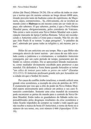 666 - Nova Ordem Mundial - 64 -
eleitos [de Deus] (Mateus 24:24). Ele se utiliza de todas as cren-
ças e teorias que ele mesmo semeou ao longo desses 6000 anos,
tirando proveito tanto do budismo como do espiritismo, da Maço-
naria, anjos, extraterrestres... Se, efetivamente, ele se revelará ao
mundo como o Maitreya ou até mesmo como um ser vindo do es-
paço, não sabemos. O que sabemos, porém, é que a Nova Ordem
Mundial passa, obrigatoriamente, pelos corredores do Vaticano.
Não existe e nem existirá uma Nova Ordem Mundial sem a parti-
cipação marcante da Igreja Católica Romana. Talvez até reconhe-
cendo o Anticristo como o Cristo para o mundo. Não foi em vão
que João Paulo II se tornou "o papa peregrino", "o paladino da
paz", admirado por quase todas as religiões e, até mesmo, por a-
teus.
Hitler foi um anticristo em seu tempo. Mas o que Hitler não
conseguiu através do terror nazista – por causa do seu ódio reve-
lado contra o judaísmo e o cristianismo, o verdadeiro Anticristo
conseguirá, por um curto período de tempo, justamente por de-
fender os valores cristãos. Ele se apresentará falando mansamen-
te, como mediador divinamente escolhido para promover a paz
mundial. Ele defenderá a Terra Santa quando Jerusalém se tornar
"um cálice de tontear para todos os povos em redor" (Zacarias
12:1-13:1). O Anticristo professará grande zelo por Jerusalém ser
a cidade em que o Senhor foi morto.
Por causa do conflito árabe-israelense, o mundo sofrerá uma
grande crise econômica, a exemplo da crise do petróleo de 1972.
É exatamente por isso que a elite do poder da Nova Ordem Mun-
dial espera ansiosamente para colocar em prática o seu caos fi-
nanceiro controlador. Somente uma crise mundial da economia
pode escancarar as portas do mundo para o controle da Nova Or-
dem Mundial, Então todos os guardadores do Sábado serão res-
ponsabilizados pelas desgraças resultantes da crise econômica e
todos ficarão impedidos de comprar ou vender e todo aquele que
não receber a marca da besta (O Anticristo), o nome da besta ou o
número do seu nome, ora, esse número é 666 (Apocalipse 13:16-
18).
 