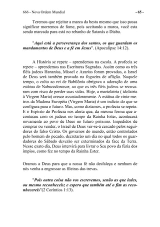 666 - Nova Ordem Mundial - 65 -
Teremos que rejeitar a marca da besta mesmo que isso possa
significar morremos de fome, pois aceitando a marca, você esta
sendo marcado para está no rebanho de Satanás o Diabo.
"Aqui está a perseverança dos santos, os que guardam os
mandamentos de Deus e a fé em Jesus". (Apocalipse 14:12).
A História se repete – aprendemos na escola. A profecia se
repete – aprendemos nas Escrituras Sagradas. Assim como os três
fiéis judeus Hananias, Misael e Azarias foram provados, o Israel
de Deus será também provado na fogueira de aflição. Naquele
tempo, o culto ao rei de Babilônia obrigava a adoração de uma
estátua de Nabucodonosor, ao que os três fiéis judeus se recusa-
ram com risco de perder suas vidas. Hoje, a mariolatria ( idolatria
à Virgem Maria) cresce assustadoramente. A estátua de vinte me-
tros da Madona Européia (Virgem Maria) é um indício do que se
configura para o futuro. Mas, como dizíamos, a profecia se repete.
E o Espírito de Profecia nos alerta que, da mesma forma que a-
conteceu com os judeus no tempo da Rainha Ester, acontecerá
novamente ao povo de Deus no futuro próximo. Impedidos de
comprar ou vender, o Israel de Deus ver-se-á cercado pelos segui-
dores do falso Cristo. Os governos do mundo, então controlados
pelo homem do pecado, decretarão um dia no qual todos os guar-
dadores do Sábado deverão ser exterminados da face da Terra.
Nesse exato dia, Deus intervirá para livrar o Seu povo da fúria dos
ímpios, como fez no tempo da Rainha Ester.
Oramos a Deus para que a nossa fé não desfaleça e nenhum de
nós venha a engrossar as fileiras das trevas.
"Pois outra coisa não vos escrevemos, senão as que ledes,
ou mesmo reconheceis; e espero que também até o fim as reco-
nhecereis"(2 Coríntios 1:13).
 