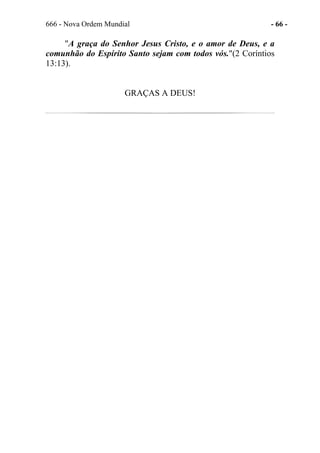 666 - Nova Ordem Mundial - 66 -
"A graça do Senhor Jesus Cristo, e o amor de Deus, e a
comunhão do Espírito Santo sejam com todos vós."(2 Coríntios
13:13).
GRAÇAS A DEUS!
 