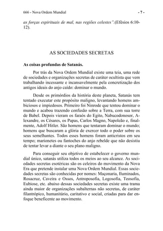 666 - Nova Ordem Mundial - 7 -
as forças espirituais de mal, nas regiões celestes”.(Efésios 6:10-
12).
AS SOCIEDADES SECRETAS
As coisas profundas de Satanás.
Por trás da Nova Ordem Mundial existe uma teia, uma rede
de sociedades e organizações secretas de caráter ocultista que vem
trabalhando incessante e incansavelmente pela concretização dos
antigos ideais do anjo caído: dominar o mundo.
Desde os primórdios da história deste planeta, Satanás tem
tentado executar este propósito maligno, levantando homens am-
biciosos e impiedosos. Primeiro foi Ninrode que tentou dominar o
mundo e acabou trazendo confusão sobre a Terra, com sua torre
de Babel. Depois vieram os faraós do Egito, Nabucodonosor, A-
lexandre, os Césares, os Papas, Carlos Magno, Napoleão e, final-
mente, Adolf Hitler. São homens que tentaram dominar o mundo;
homens que buscaram a glória de exercer todo o poder sobre os
seus semelhantes. Todos esses homens foram anticristos em seu
tempo; marionetes ou fantoches do anjo rebelde que não desistiu
de tentar levar a diante o seu plano maligno.
Para conseguir seu objetivo de estabelecer o governo mun-
dial único, satanás utiliza todos os meios ao seu alcance. As soci-
edades secretas esotéricas são os celeiros do movimento da Nova
Era que pretende instalar uma Nova Ordem Mundial. Essas socie-
dades secretas são conhecidas por nomes: Maçonaria, Iluminados,
Rosacruz, Caveira e Ossos, Antroposofia, Logosofia, Teosofia,
Eubiose, etc. abaixo dessas sociedades secretas existe uma trama
ainda maior de organizações subalternas não secretas, de caráter
filantrópico, humanitário, caritativo e social, criadas para dar en-
foque beneficente ao movimento.
 