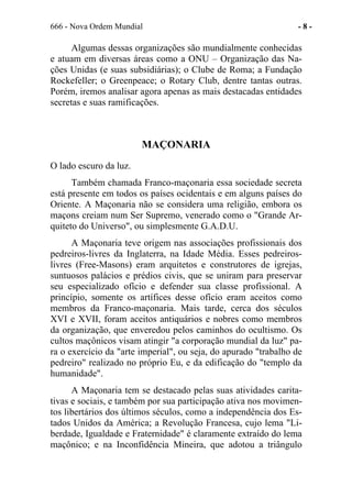 666 - Nova Ordem Mundial - 8 -
Algumas dessas organizações são mundialmente conhecidas
e atuam em diversas áreas como a ONU – Organização das Na-
ções Unidas (e suas subsidiárias); o Clube de Roma; a Fundação
Rockefeller; o Greenpeace; o Rotary Club, dentre tantas outras.
Porém, iremos analisar agora apenas as mais destacadas entidades
secretas e suas ramificações.
MAÇONARIA
O lado escuro da luz.
Também chamada Franco-maçonaria essa sociedade secreta
está presente em todos os países ocidentais e em alguns países do
Oriente. A Maçonaria não se considera uma religião, embora os
maçons creiam num Ser Supremo, venerado como o "Grande Ar-
quiteto do Universo", ou simplesmente G.A.D.U.
A Maçonaria teve origem nas associações profissionais dos
pedreiros-livres da Inglaterra, na Idade Média. Esses pedreiros-
livres (Free-Masons) eram arquitetos e construtores de igrejas,
suntuosos palácios e prédios civis, que se uniram para preservar
seu especializado ofício e defender sua classe profissional. A
princípio, somente os artífices desse ofício eram aceitos como
membros da Franco-maçonaria. Mais tarde, cerca dos séculos
XVI e XVII, foram aceitos antiquários e nobres como membros
da organização, que enveredou pelos caminhos do ocultismo. Os
cultos maçônicos visam atingir "a corporação mundial da luz" pa-
ra o exercício da "arte imperial", ou seja, do apurado "trabalho de
pedreiro" realizado no próprio Eu, e da edificação do "templo da
humanidade".
A Maçonaria tem se destacado pelas suas atividades carita-
tivas e sociais, e também por sua participação ativa nos movimen-
tos libertários dos últimos séculos, como a independência dos Es-
tados Unidos da América; a Revolução Francesa, cujo lema "Li-
berdade, Igualdade e Fraternidade" é claramente extraído do lema
maçônico; e na Inconfidência Mineira, que adotou a triângulo
 