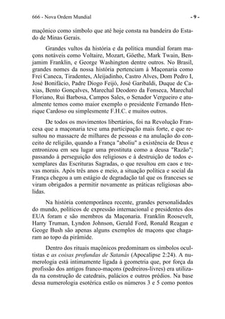 666 - Nova Ordem Mundial - 9 -
maçônico como símbolo que até hoje consta na bandeira do Esta-
do de Minas Gerais.
Grandes vultos da história e da política mundial foram ma-
çons notáveis como Voltaire, Mozart, Göethe, Mark Twain, Ben-
jamim Franklin, e George Washington dentre outros. No Brasil,
grandes nomes da nossa história pertenciam à Maçonaria como
Frei Caneca, Tiradentes, Aleijadinho, Castro Alves, Dom Pedro I,
José Bonifácio, Padre Diogo Feijó, José Garibaldi, Duque de Ca-
xias, Bento Gonçalves, Marechal Deodoro da Fonseca, Marechal
Floriano, Rui Barbosa, Campos Sales, o Senador Vergueiro e atu-
almente temos como maior exemplo o presidente Fernando Hen-
rique Cardoso ou simplesmente F.H.C. e muitos outros.
De todos os movimentos libertários, foi na Revolução Fran-
cesa que a maçonaria teve uma participação mais forte, e que re-
sultou no massacre de milhares de pessoas e na anulação do con-
ceito de religião, quando a França "aboliu" a existência de Deus e
entronizou em seu lugar uma prostituta como a deusa "Razão";
passando à perseguição dos religiosos e à destruição de todos e-
xemplares das Escrituras Sagradas, o que resultou em caos e tre-
vas morais. Após três anos e meio, a situação política e social da
França chegou a um estágio de degradação tal que os franceses se
viram obrigados a permitir novamente as práticas religiosas abo-
lidas.
Na história contemporânea recente, grandes personalidades
do mundo, políticos de expressão internacional e presidentes dos
EUA foram e são membros da Maçonaria. Franklin Roosevelt,
Harry Truman, Lyndon Johnson, Gerald Ford, Ronald Reagan e
Geoge Bush são apenas alguns exemplos de maçons que chaga-
ram ao topo da pirâmide.
Dentro dos rituais maçônicos predominam os símbolos ocul-
tistas e as coisas profundas de Satanás (Apocalipse 2:24). A nu-
merologia está intimamente ligada à geometria que, por força da
profissão dos antigos franco-maçons (pedreiros-livres) era utiliza-
da na construção de catedrais, palácios e outros prédios. Na base
dessa numerologia esotérica estão os números 3 e 5 como pontos
 