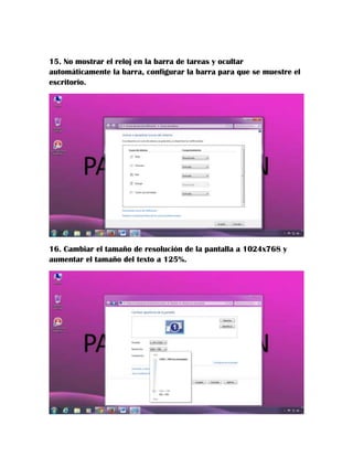15. No mostrar el reloj en la barra de tareas y ocultar
automáticamente la barra, configurar la barra para que se muestre el
escritorio.

16. Cambiar el tamaño de resolución de la pantalla a 1024x768 y
aumentar el tamaño del texto a 125%.

 