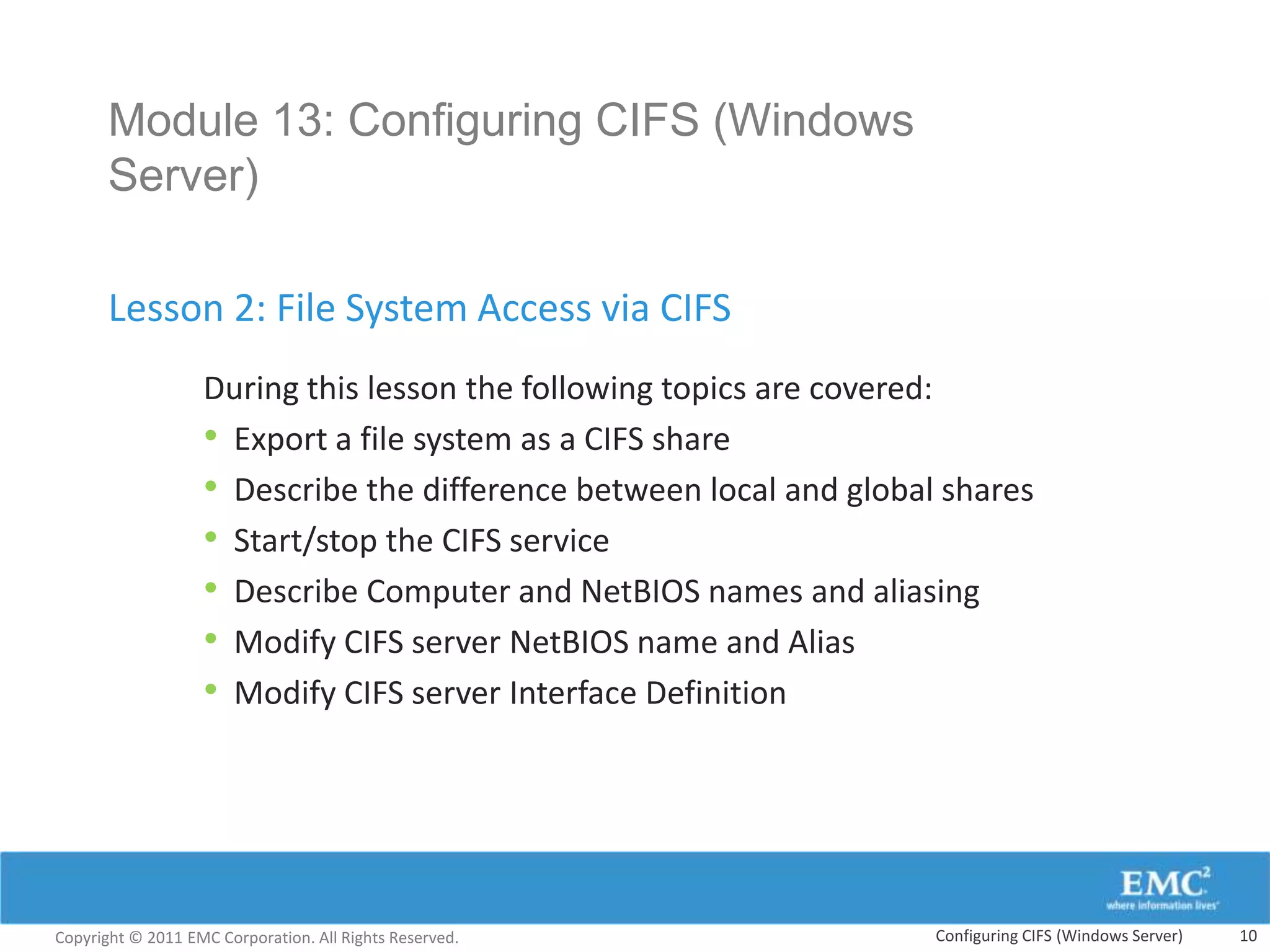 Module 13: Configuring CIFS (Windows
       Server)

       Lesson 2: File System Access via CIFS
                   During this lesson the following topics are covered:
                   • Export a file system as a CIFS share
                   • Describe the difference between local and global shares
                   • Start/stop the CIFS service
                   • Describe Computer and NetBIOS names and aliasing
                   • Modify CIFS server NetBIOS name and Alias
                   • Modify CIFS server Interface Definition




Copyright © 2011 EMC Corporation. All Rights Reserved.               Configuring CIFS (Windows Server)   10
 