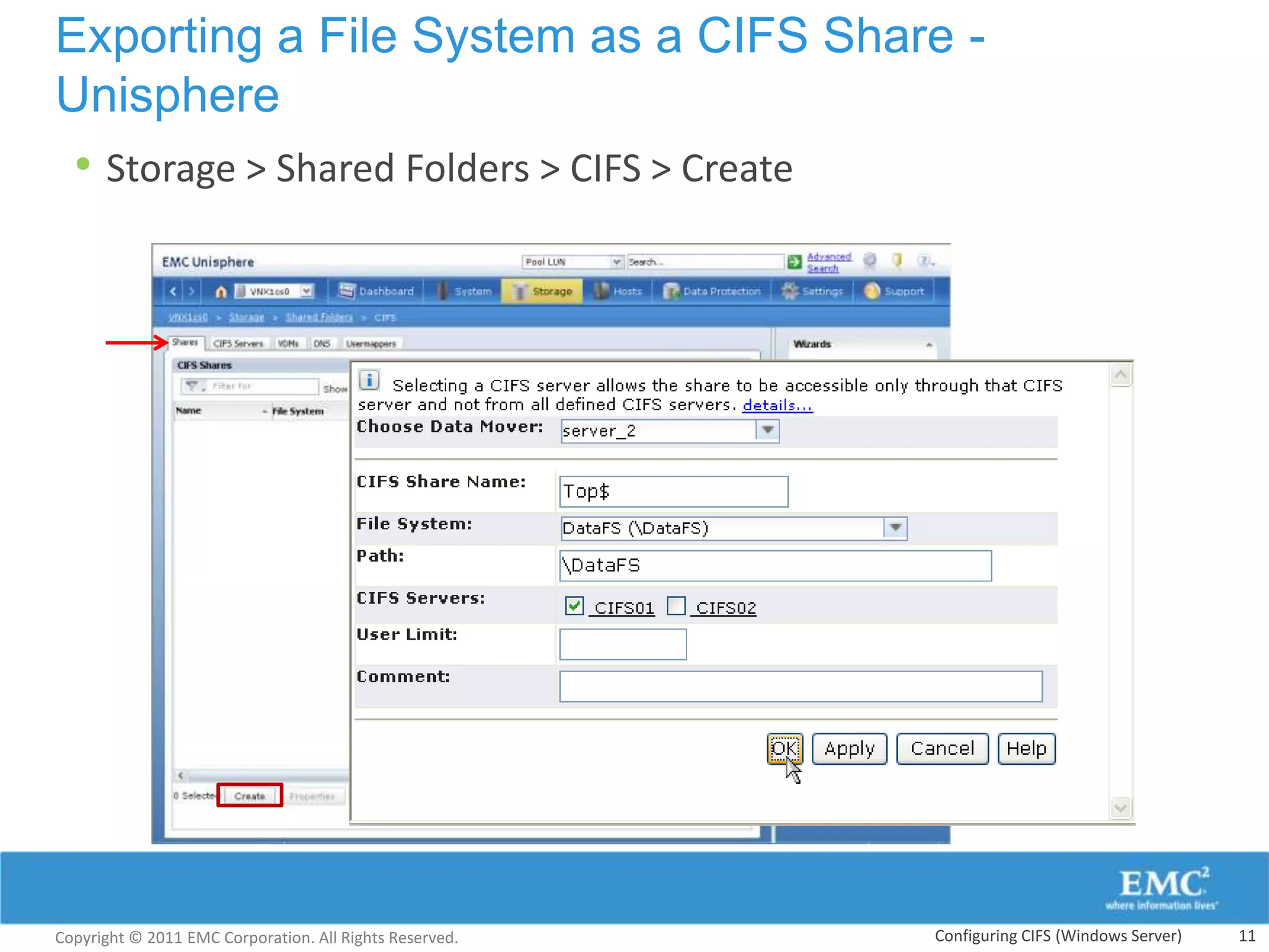 Exporting a File System as a CIFS Share -
Unisphere
 • Storage > Shared Folders > CIFS > Create




Copyright © 2011 EMC Corporation. All Rights Reserved.   Configuring CIFS (Windows Server)   11
 