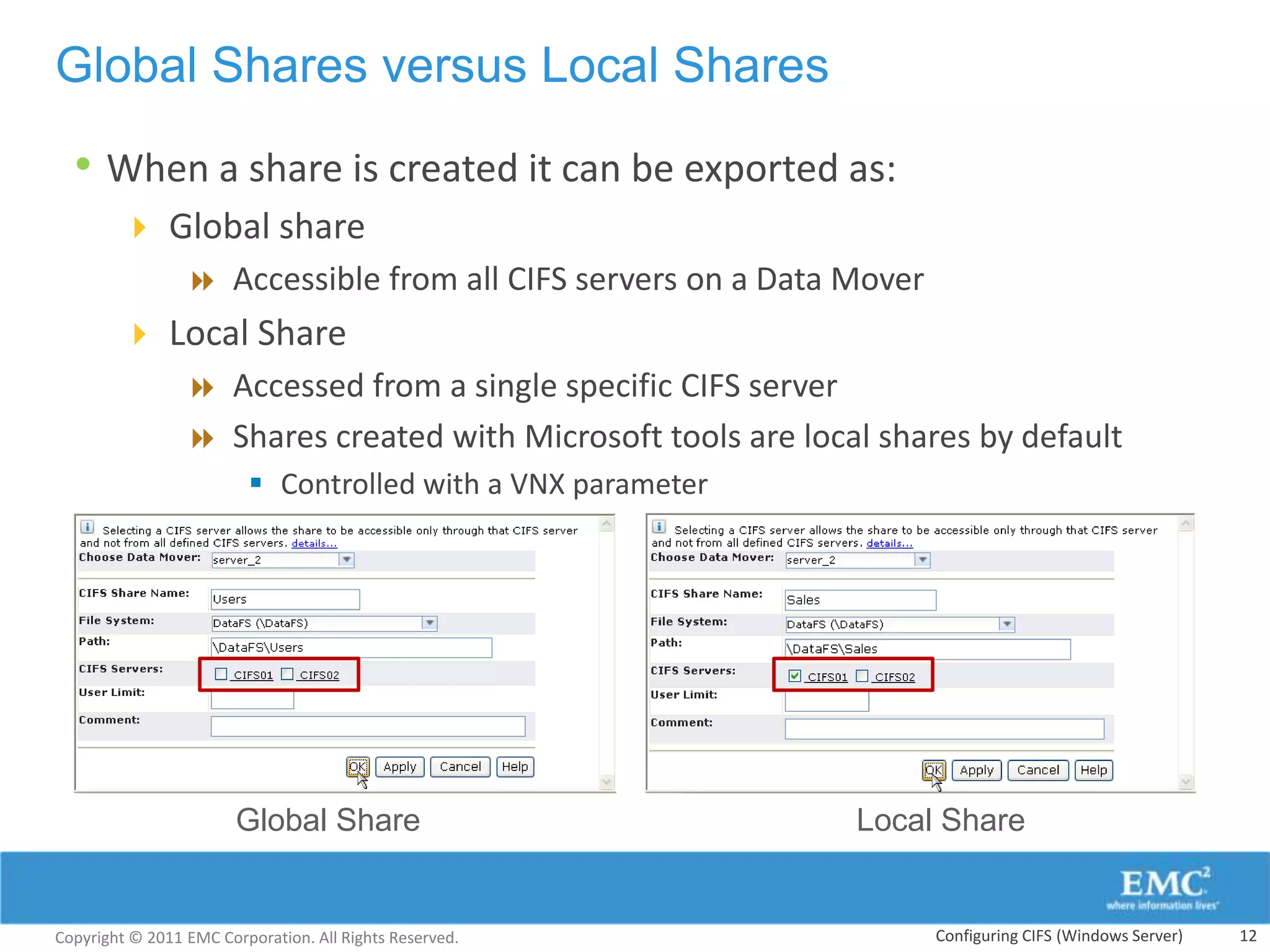 Global Shares versus Local Shares

  • When a share is created it can be exported as:
         Global share
            Accessible from all CIFS servers on a Data Mover
         Local Share
            Accessed from a single specific CIFS server
            Shares created with Microsoft tools are local shares by default
                          Controlled with a VNX parameter




                        Global Share                         Local Share


Copyright © 2011 EMC Corporation. All Rights Reserved.            Configuring CIFS (Windows Server)   12
 