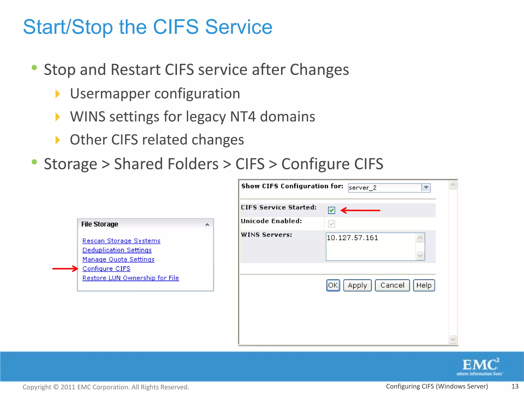 Start/Stop the CIFS Service

  • Stop and Restart CIFS service after Changes
         Usermapper configuration
         WINS settings for legacy NT4 domains
         Other CIFS related changes
  • Storage > Shared Folders > CIFS > Configure CIFS




Copyright © 2011 EMC Corporation. All Rights Reserved.   Configuring CIFS (Windows Server)   13
 