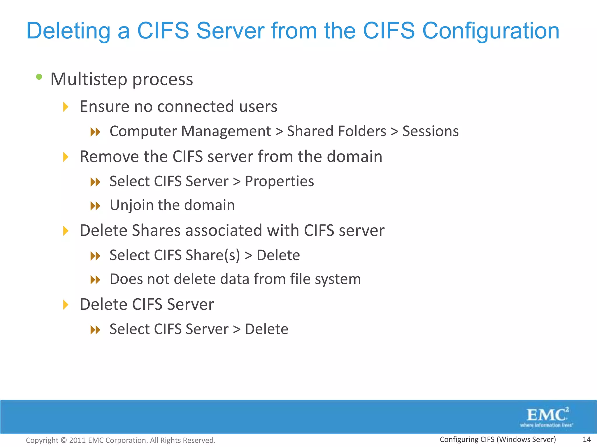 Deleting a CIFS Server from the CIFS Configuration

  • Multistep process
         Ensure no connected users
            Computer Management > Shared Folders > Sessions
         Remove the CIFS server from the domain
            Select CIFS Server > Properties
            Unjoin the domain
         Delete Shares associated with CIFS server
            Select CIFS Share(s) > Delete
            Does not delete data from file system
         Delete CIFS Server
            Select CIFS Server > Delete




Copyright © 2011 EMC Corporation. All Rights Reserved.   Configuring CIFS (Windows Server)   14
 