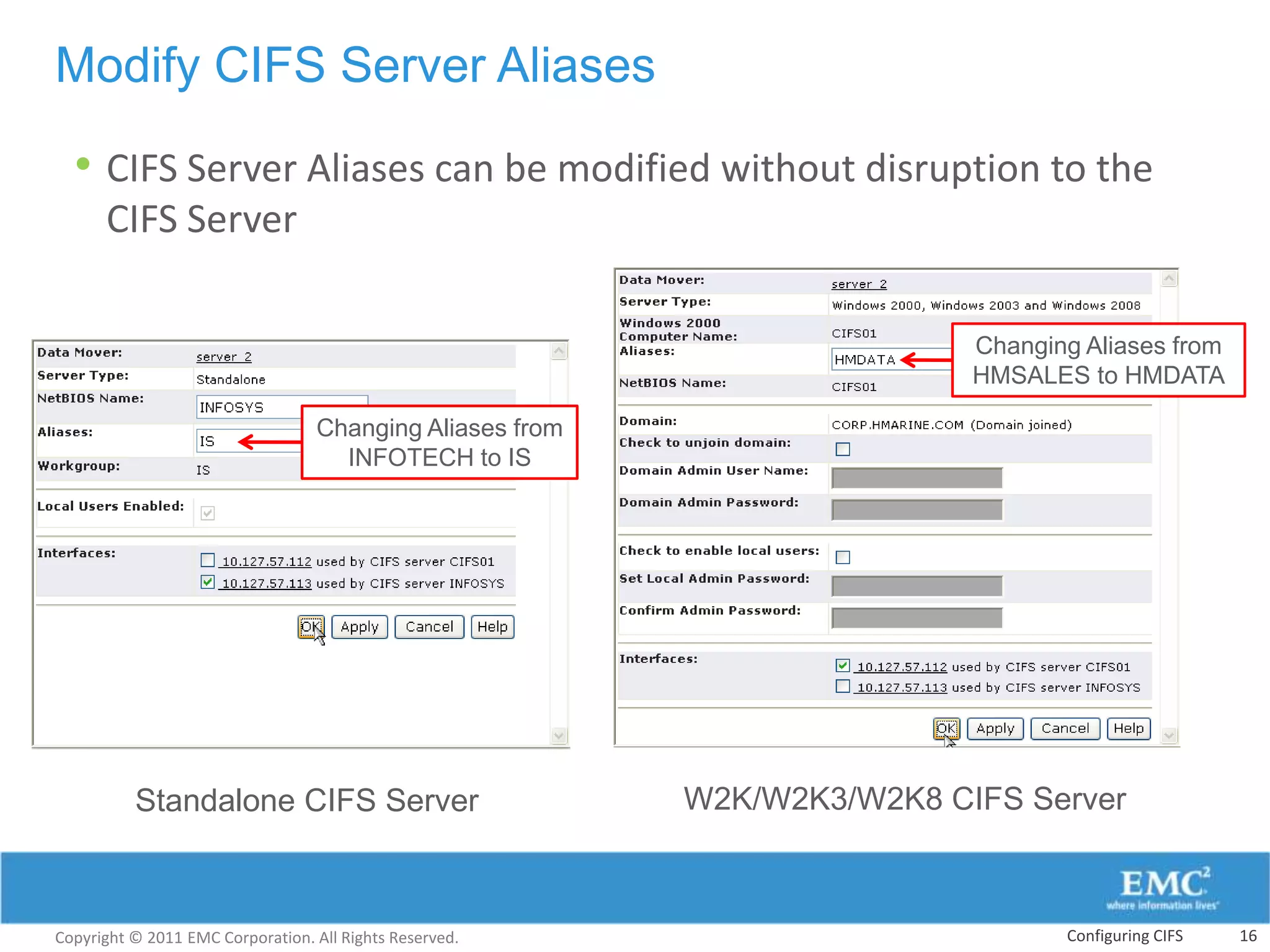 Modify CIFS Server Aliases

  • CIFS Server Aliases can be modified without disruption to the
      CIFS Server

                                                                          Changing Aliases from
                                                                          HMSALES to HMDATA

                                  Changing Aliases from
                                    INFOTECH to IS




          Standalone CIFS Server                          W2K/W2K3/W2K8 CIFS Server



Copyright © 2011 EMC Corporation. All Rights Reserved.                           Configuring CIFS   16
 