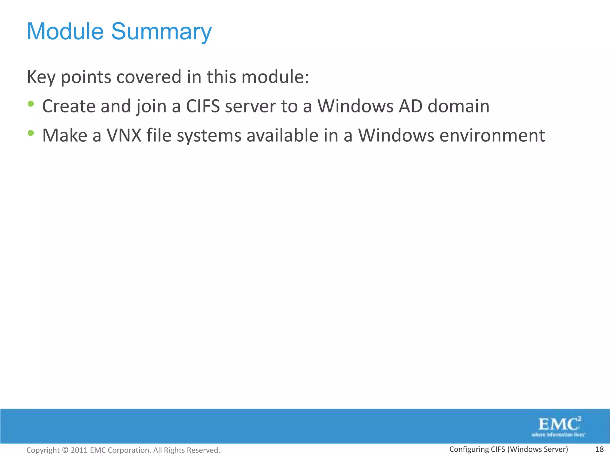 Module Summary
Key points covered in this module:
• Create and join a CIFS server to a Windows AD domain
• Make a VNX file systems available in a Windows environment




Copyright © 2011 EMC Corporation. All Rights Reserved.   Configuring CIFS (Windows Server)   18
 
