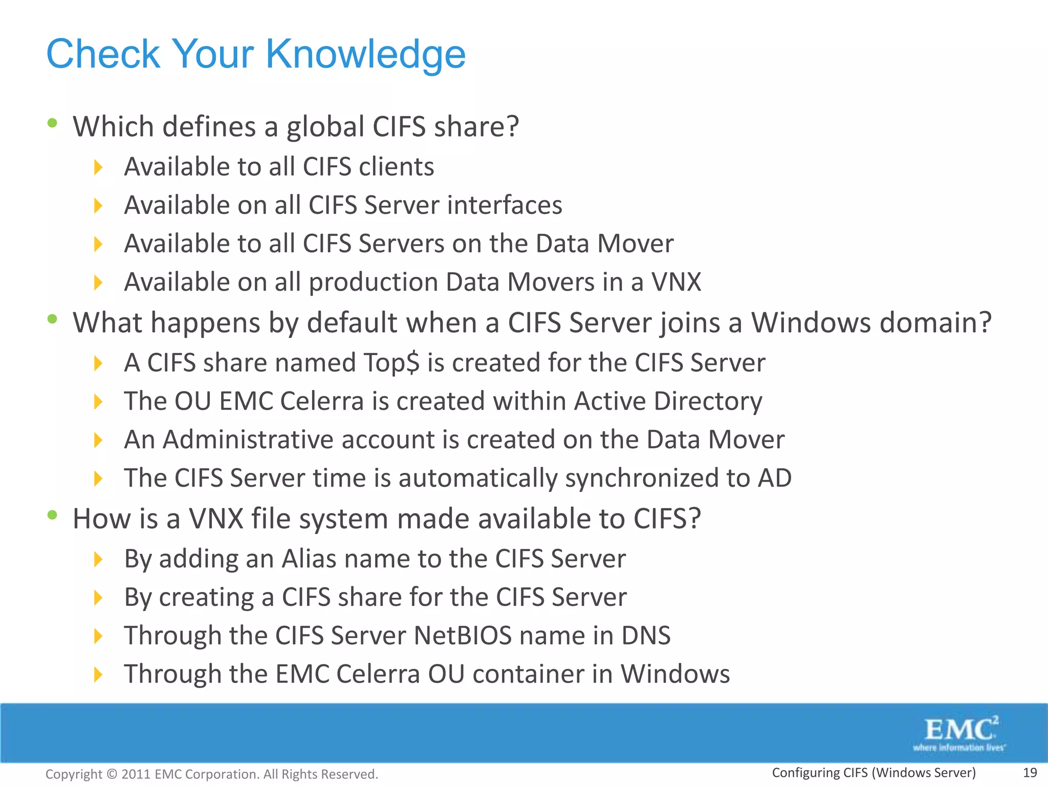 Check Your Knowledge
• Which defines a global CIFS share?
           Available to all CIFS clients
           Available on all CIFS Server interfaces
           Available to all CIFS Servers on the Data Mover
           Available on all production Data Movers in a VNX
• What happens by default when a CIFS Server joins a Windows domain?
           A CIFS share named Top$ is created for the CIFS Server
           The OU EMC Celerra is created within Active Directory
           An Administrative account is created on the Data Mover
           The CIFS Server time is automatically synchronized to AD
• How is a VNX file system made available to CIFS?
           By adding an Alias name to the CIFS Server
           By creating a CIFS share for the CIFS Server
           Through the CIFS Server NetBIOS name in DNS
           Through the EMC Celerra OU container in Windows


Copyright © 2011 EMC Corporation. All Rights Reserved.            Configuring CIFS (Windows Server)   19
 