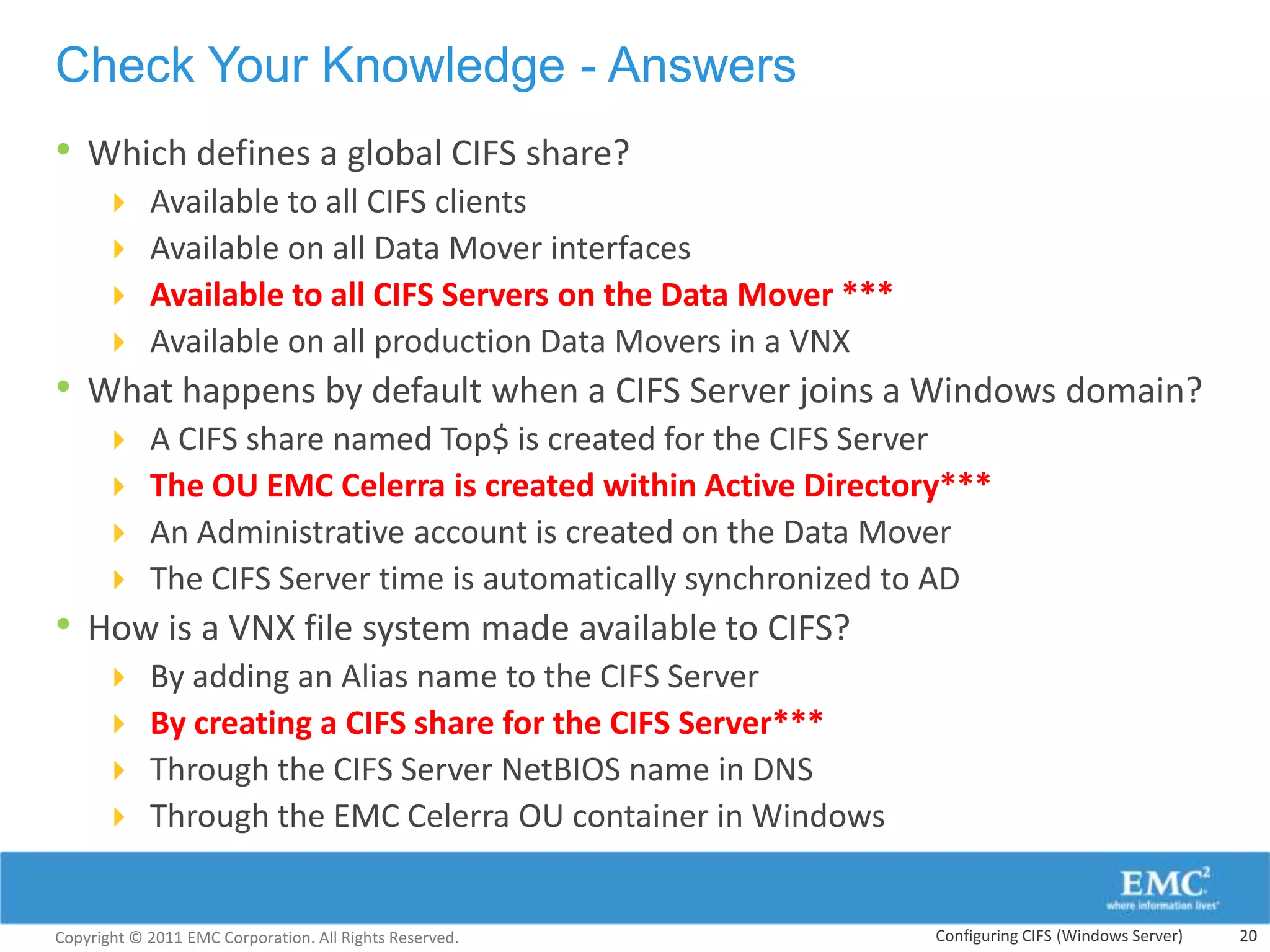 Check Your Knowledge - Answers
• Which defines a global CIFS share?
           Available to all CIFS clients
           Available on all Data Mover interfaces
           Available to all CIFS Servers on the Data Mover ***
           Available on all production Data Movers in a VNX
• What happens by default when a CIFS Server joins a Windows domain?
           A CIFS share named Top$ is created for the CIFS Server
           The OU EMC Celerra is created within Active Directory***
           An Administrative account is created on the Data Mover
           The CIFS Server time is automatically synchronized to AD
• How is a VNX file system made available to CIFS?
           By adding an Alias name to the CIFS Server
           By creating a CIFS share for the CIFS Server***
           Through the CIFS Server NetBIOS name in DNS
           Through the EMC Celerra OU container in Windows


Copyright © 2011 EMC Corporation. All Rights Reserved.            Configuring CIFS (Windows Server)   20
 