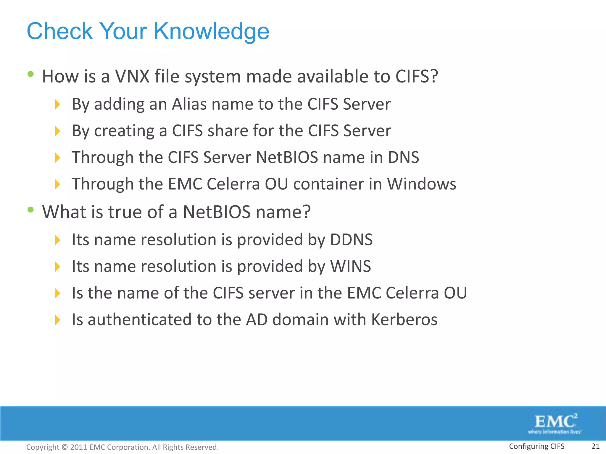 Check Your Knowledge
• How is a VNX file system made available to CIFS?
       By adding an Alias name to the CIFS Server
       By creating a CIFS share for the CIFS Server
       Through the CIFS Server NetBIOS name in DNS
       Through the EMC Celerra OU container in Windows
• What is true of a NetBIOS name?
       Its name resolution is provided by DDNS
       Its name resolution is provided by WINS
       Is the name of the CIFS server in the EMC Celerra OU
       Is authenticated to the AD domain with Kerberos




Copyright © 2011 EMC Corporation. All Rights Reserved.         Configuring CIFS   21
 