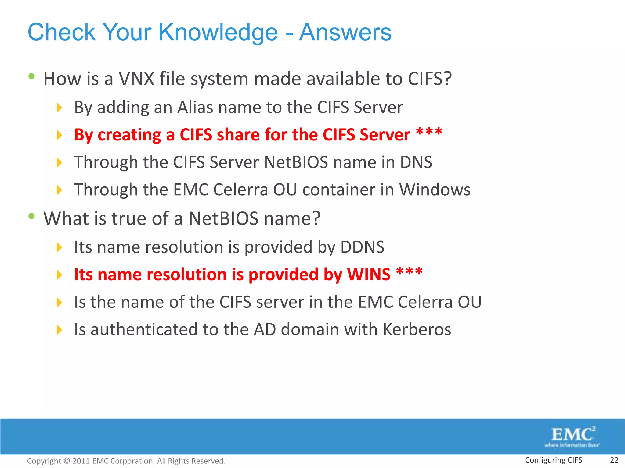 Check Your Knowledge - Answers
• How is a VNX file system made available to CIFS?
       By adding an Alias name to the CIFS Server
       By creating a CIFS share for the CIFS Server ***
       Through the CIFS Server NetBIOS name in DNS
       Through the EMC Celerra OU container in Windows
• What is true of a NetBIOS name?
       Its name resolution is provided by DDNS
       Its name resolution is provided by WINS ***
       Is the name of the CIFS server in the EMC Celerra OU
       Is authenticated to the AD domain with Kerberos




Copyright © 2011 EMC Corporation. All Rights Reserved.         Configuring CIFS   22
 