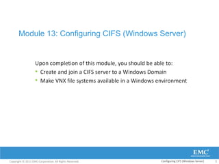 Module 13: Configuring CIFS (Windows Server)


                   Upon completion of this module, you should be able to:
                   • Create and join a CIFS server to a Windows Domain
                   • Make VNX file systems available in a Windows environment




Copyright © 2011 EMC Corporation. All Rights Reserved.             Configuring CIFS (Windows Server)   1
 