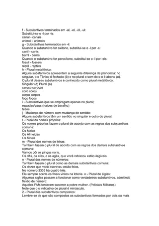 f - Substantivos terminados em -al, -el, -ol, -ul:
Substitui-se o -l por -is:
canal - canais
animal - animais
g - Substantivos terminados em -il:
Quando o substantivo for oxítono, substitui-se o -l por -s:
canil - canis
barril - barris
Quando o substantivo for paroxítono, substitui-se o -l por -eis:
fóssil - fosseis
réptil - repteis
h - Plural metafônico:
Alguns substantivos apresentam a seguinte diferença de pronúncia: no
singular, o o Tônico é fechado (ô) e no plural o som do o o é aberto (ó).
O plural desses substantivos é conhecido como plural metafônico.
Singular (ô) Plural (ó)
caroço caroços
coro coros
corpo corpos
fogo fogos
i - Substantivos que se empregam apenas no plural;
espadas/paus (naipes de baralho)
fezes
j - Mudança de número com mudança de sentido:
Alguns substantivos têm um sentido no singular e outro do plural:
l - Plural do nomes próprios:
Os nomes próprios fazem o plural de acordo com as regras dos substantivos
comuns:
Os Maias
Os Almeidas
Os Silvas
m - Plural dos nomes de letras:
Também fazem o plural de acordo com as regras dos demais substantivos
comuns:
Vamos pôr os pingos no is.
Os dês, os efes, e os agás, que você rabiscou estão ilegíveis.
n - Plural dos nomes de números:
Também fazem o plural como as demais substantivos comuns:
Os dozes que você escreveu estão feios.
No número 3333 há quatro três.
Ela sempre acerta os finais vintes na loteria. o - Plural de siglas:
Algumas siglas passam a funcionar como verdadeiros substantivos, admitindo
flexão de número:
Aqueles PMs tentaram socorrer a pobre mulher. (Policiais Militares)
Note que o s indicativo de plural é minúsculo.
2 - Plural dos substantivos compostos:
Lembre-se de que são compostos os substantivos formados por dois ou mais
 