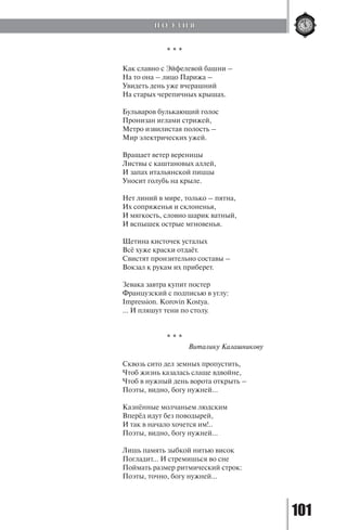 101
* * *
Как славно с Эйфелевой башни –
На то она – лицо Парижа –
Увидеть день уже вчерашний
На старых черепичных крышах.
Бульваров булькающий голос
Пронизан иглами стрижей,
Метро извилистая полость –
Мир электрических ужей.
Вращает ветер вереницы
Листвы с каштановых аллей,
И запах итальянской пиццы
Уносит голубь на крыле.
Нет линий в мире, только – пятна,
Их сопряженья и склоненья,
И мягкость, словно шарик ватный,
И вспышек острые мгновенья.
Щетина кисточек усталых
Всё хуже краски отдаёт.
Свистят пронзительно составы –
Вокзал к рукам их приберет.
Зевака завтра купит постер
Французский с подписью в углу:
Impression. Korovin Kostya.
… И пляшут тени по столу.
* * *
			 Виталику Калашникову
Сквозь сито дел земных пропустить,
Чтоб жизнь казалась слаще вдвойне,
Чтоб в нужный день ворота открыть –
Поэты, видно, богу нужней…
Казнённые молчаньем людским
Вперёд идут без поводырей,
И так в начало хочется им!..
Поэты, видно, богу нужней…
Лишь память зыбкой нитью висок
Погладит… И стремишься во сне
Поймать размер ритмический строк:
Поэты, точно, богу нужней…
П О Э З И Я
Copyright ОАО «ЦКБ «БИБКОМ» & ООО «Aгентство Kнига-Cервис»
 