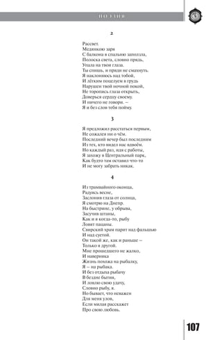 107
2
Рассвет.
Медянкою заря
С балкона в спальню заползла,
Полоска света, словно прядь,
Упала на твои глаза.
Ты спишь, и пряди не смахнуть.
Я наклоняюсь над тобой,
И лёгким поцелуем в грудь
Нарушен твой ночной покой,
Не торопись глаза открыть,
Доверься сердцу своему.
И ничего не говори. –
Я и без слов тебя пойму.
3
Я предложил расстаться первым,
Не сожалея ни о чём.
Последний вечер был последним
Из тех, кто видел нас вдвоём.
Но каждый раз, идя с работы,
Я захожу в Центральный парк,
Как будто там оставил что-то
И не могу забрать никак.
4
Из трамвайного оконца,
Радуясь весне,
Заслонив глаза от солнца,
Я смотрю на Днепр.
На быстрине, у обрыва,
Засучив штаны,
Как и я когда-то, рыбу
Ловят пацаны.
Свирский храм парит над фальшью
И над суетой.
Он такой же, как и раньше –
Только я другой.
Мне прошедшего не жалко,
И наверняка
Жизнь похожа на рыбалку,
Я – на рыбака.
И без отдыха рыбачу
В бездне бытия,
И ловлю свою удачу,
Словно рыбу, я.
Но бывает, что неважен
Для меня улов,
Если милая расскажет
Про свою любовь.
П О Э З И Я
Copyright ОАО «ЦКБ «БИБКОМ» & ООО «Aгентство Kнига-Cервис»
 