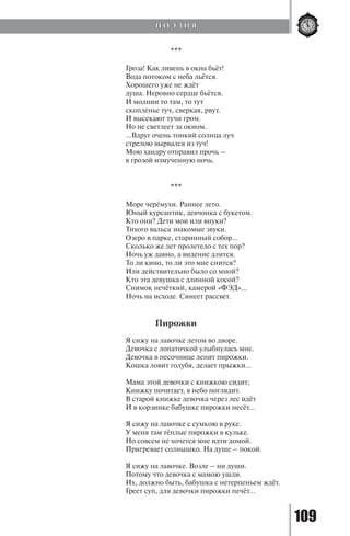 109
***
Гроза! Как ливень в окна бьёт!
Вода потоком с неба льётся.
Хорошего уже не ждёт
душа. Неровно сердце бьётся.
И молнии то там, то тут
скопленье туч, сверкая, рвут.
И высекают тучи гром.
Но не светлеет за окном.
…Вдруг очень тонкий солнца луч
стрелою вырвался из туч!
Мою хандру отправил прочь –
в грозой измученную ночь.
***
Море черёмухи. Раннее лето.
Юный курсантик, девчонка с букетом.
Кто они? Дети мои или внуки?
Тихого вальса знакомые звуки.
Озеро в парке, старинный собор…
Сколько же лет пролетело с тех пор?
Ночь уж давно, а видение длится.
То ли кино, то ли это мне снится?
Или действительно было со мной?
Кто эта девушка с длинной косой?
Снимок нечёткий, камерой «ФЭД»...
Ночь на исходе. Синеет рассвет.
Пирожки
Я сижу на лавочке летом во дворе.
Девочка с лопаточкой улыбнулась мне.
Девочка в песочнице лепит пирожки.
Кошка ловит голубя, делает прыжки...
Мама этой девочки с книжкою сидит;
Книжку почитает, в небо поглядит.
В старой книжке девочка через лес идёт
И в корзинке бабушке пирожки несёт...
Я сижу на лавочке с сумкою в руке.
У меня там тёплые пирожки в кульке.
Но совсем не хочется мне идти домой.
Пригревает солнышко. На душе – покой.
Я сижу на лавочке. Возле – ни души.
Потому что девочка с мамою ушли.
Их, должно быть, бабушка с нетерпеньем ждёт.
Греет суп, для девочки пирожки печёт...
П О Э З И Я
Copyright ОАО «ЦКБ «БИБКОМ» & ООО «Aгентство Kнига-Cервис»
 