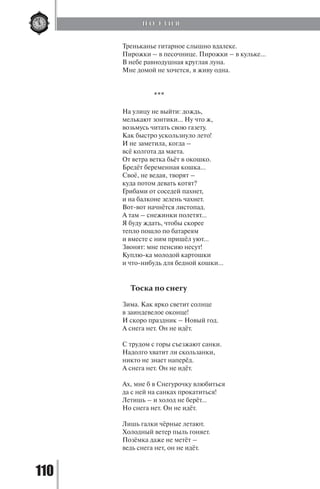 110
Треньканье гитарное слышно вдалеке.
Пирожки – в песочнице. Пирожки – в кульке...
В небе равнодушная круглая луна.
Мне домой не хочется, я живу одна.
***
На улицу не выйти: дождь,
мелькают зонтики… Ну что ж,
возьмусь читать свою газету.
Как быстро ускользнуло лето!
И не заметила, когда –
всё колгота да маета.
От ветра ветка бьёт в окошко.
Бредёт беременная кошка…
Своё, не ведая, творят –
куда потом девать котят?
Грибами от соседей пахнет,
и на балконе зелень чахнет.
Вот-вот начнётся листопад.
А там – снежинки полетят…
Я буду ждать, чтобы скорее
тепло пошло по батареям
и вместе с ним пришёл уют…
Звонят: мне пенсию несут!
Куплю-ка молодой картошки
и что-нибудь для бедной кошки…
Тоска по снегу
Зима. Как ярко светит солнце
в заиндевелое оконце!
И скоро праздник – Новый год.
А снега нет. Он не идёт.
С трудом с горы съезжают санки.
Надолго хватит ли скользанки,
никто не знает наперёд.
А снега нет. Он не идёт.
Ах, мне б в Снегурочку влюбиться
да с ней на санках прокатиться!
Летишь – и холод не берёт…
Но снега нет. Он не идёт.
Лишь галки чёрные летают.
Холодный ветер пыль гоняет.
Позёмка даже не метёт –
ведь снега нет, он не идёт.
П О Э З И Я
Copyright ОАО «ЦКБ «БИБКОМ» & ООО «Aгентство Kнига-Cервис»
 