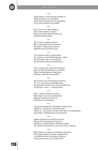 116
***
Убеждаюсь в этом вновь и вновь я,
Чередуя ремесло с гульбой:
Смех весьма полезен для здоровья,
Если мы смеёмся над собой.
***
Я из числа тех простофиль,
Что слепо верят в чудеса:
Когда на море мёртвый штиль,
Я распускаю паруса.
***
Не та уже в сердце отвага,
Но к схваткам готов я вполне,
И череп с пиратского флага
Приветливо скалится мне.
***
То слушаю советы шарлатана,
То, глядя на шутов бездарных, злюсь
И чувствую, как у телеэкрана
Я полным идиотом становлюсь.
***
Что в жизни бы меня ни огорчало,
Как ни был бы обижен я судьбой,
Меня неоднократно выручало
Умение смеяться над собой.
***
На склоне лет становится понятно
То, что для юных невообразимо:
О прошлом помнить не всегда приятно,
А будущее знать – невыносимо.
***
Хотя, может, прав я отчасти,
Но думать так есть основания:
Гораздо приятнее счастья
Период его ожидания.
***
Свои неоднократно проверив ощущения,
Дошел я, наконец, до понимания:
Лишь то, что может вызвать восторг и возмущение,
Достойно любопытства и внимания.
***
Давно убежденье созрело во мне:
Какие б ее ни терзали напасти,
Любовь к своей Богом забытой стране
Не значит симпатий к тем, кто в ней у власти.
***
Всё помня, не просто спокойно прожить
И воспринимать себя без омерзения,
А слабая память способна служить
Спасению совести от угрызения.
П О Э З И Я
Copyright ОАО «ЦКБ «БИБКОМ» & ООО «Aгентство Kнига-Cервис»
 
