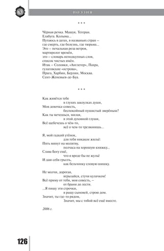 126
* * *
Чёрная речка. Машук. Тегеран.
Елабуга. Колыма…
Путаюсь в датах, в названьях стран –
где смерть, где болезнь, где тюрьма…
Это – печальная роза ветров,
мартиролог времён,
это – словарь неподкупных слов,
список чистых имён.
Итак – Соловки, «Англетер», Пахра,
гулаговские «острова»,
Прага, Харбин, Берлин, Москва.
Сент-Женевьев-де-Буа.
* * *
Как живётся тебе
		 в глухих закоулках души,
Моя девочка-совесть,
		 беспокойный пушистый зверёныш?
Как ты мечешься, милая,
		 в этой духовной глуши,
Всё щебечешь о чём-то,
		 всё о чем-то трезвонишь…
Я, мой гадкий утёнок,
		 для тебя никакое жильё:
Пять минут на молитву,
		 полчаса на хорошую книжку…
Слава Богу ещё,
		 что я вроде бы не жульё
И даю себя грызть,
		 как бельчонку еловую шишку.
Не молчи, дорогая,
		 вгрызайся, стучи кулачком!
Всё приму от тебя, моя совесть, –
		 от брани до лести.
…Я пишу эти строчки,
		 я ращу сыновей, строю дом.
Значит, ты где-то рядом,
		 Значит, мы с тобой всё ещё вместе.
2006 г.
П О Э З И Я
Copyright ОАО «ЦКБ «БИБКОМ» & ООО «Aгентство Kнига-Cервис»
 