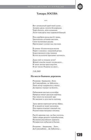 139
Тамара ЛОСЕВА
***
Вот заповедный край моей души...
Затерян средь глухого бездорожья.
Через болото, мхи и камыши
Летит навстречу мне коровкой божьей.
Под серебром росы растёт трава,
Увенчанная летними цветами.
Свои малиновые рукава
Протягивает солнце над листами.
В тумане тёплом воздуха волна
Парит в низине у знакомой речки.
Божественного утра тишина
Встать на колени призывает вечность.
Душа поёт и птицею летит!
Живой землёю пахнет на рассвете…
И запах жизни ярко ощутим,
И нет милее Родины на свете…
5.08.2009
На месте бывших деревень
Рязаново. Аверьково. Логи.
Да Самолюбово, да Заболотье...
Лишь ветер задержался у могил.
Да перепел тоскует на болоте.
Рябиновою кистью в сентябре
Природа пишет русскую картину;
Уже никто на молодой заре
Не выгонит в луга пасти скотину.
Здесь время переходит речку вброд.
И за водой не ходит молодица,
Под паром отдыхает каждый год
Родная наша матушка-землица.
Растёт крапива там, где был плетень.
Забил дворы репей и чернобыльник.
Названия российских деревень
Позарастали небылью и былью.
Рязаново… Аверьково… Логи…
Да Самолюбово... Да Заболотье...
ПОЭТЫ СОЮЗА ПИСАТЕЛЕЙ РОССИИ
Copyright ОАО «ЦКБ «БИБКОМ» & ООО «Aгентство Kнига-Cервис»
 