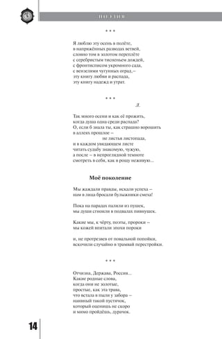 14
* * *
Я люблю эту осень в полёте,
в напряжённых разводах ветвей,
словно том в золотом переплёте
с серебристым тисненьем дождей,
с фронтисписом укромного сада,
с вензелями чугунных оград,–
эту книгу любви и распада,
эту книгу надежд и утрат.
* * *
				 Л.
Так много осени и как её прожить,
когда душа одна среди распада?
О, если б знала ты, как страшно ворошить
в аллеях прошлое –
		 не листья листопада,
и в каждом увядающем листе
читать судьбу знакомую, чужую,
а после – в непроглядной темноте
смотреть в себя, как в рощу неживую...
Моё поколение
Мы жаждали правды, искали успеха –
нам в лица бросали булыжники смеха!
Пока на парадах палили из пушек,
мы души сгноили в подвалах пивнушек.
Какие мы, к чёрту, поэты, пророки –
мы кожей впитали эпохи пороки
и, не протрезвев от повальной попойки,
вскочили случайно в трамвай перестройки.
* * *
Отчизна, Держава, Россия…
Какие родные слова,
когда они не золотые,
простые, как эта трава,
что встала в пыли у забора –
наивный такой пустячок,
который оценишь не скоро
и мимо пройдёшь, дурачок.
П О Э З И Я
Copyright ОАО «ЦКБ «БИБКОМ» & ООО «Aгентство Kнига-Cервис»
 