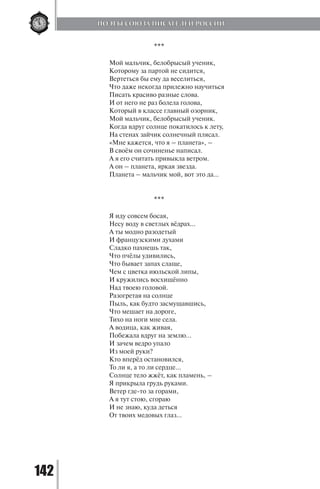 142
***
Мой мальчик, белобрысый ученик,
Которому за партой не сидится,
Вертеться бы ему да веселиться,
Что даже некогда прилежно научиться
Писать красиво разные слова.
И от него не раз болела голова,
Который в классе главный озорник,
Мой мальчик, белобрысый ученик.
Когда вдруг солнце покатилось к лету,
На стенах зайчик солнечный плясал.
«Мне кажется, что я – планета», –
В своём он сочиненье написал.
А я его считать привыкла ветром.
А он – планета, яркая звезда.
Планета – мальчик мой, вот это да…
***
Я иду совсем босая,
Несу воду в светлых вёдрах...
А ты модно разодетый
И французскими духами
Сладко пахнешь так,
Что пчёлы удивились,
Что бывает запах слаще,
Чем с цветка июльской липы,
И кружились восхищённо
Над твоею головой.
Разогретая на солнце
Пыль, как будто засмущавшись,
Что мешает на дороге,
Тихо на ноги мне села.
А водица, как живая,
Побежала вдруг на землю...
И зачем ведро упало
Из моей руки?
Кто вперёд остановился,
То ли я, а то ли сердце...
Солнце тело жжёт, как пламень, –
Я прикрыла грудь руками.
Ветер где-то за горами,
А я тут стою, сгораю
И не знаю, куда деться
От твоих медовых глаз...
ПОЭТЫ СОЮЗА ПИСАТЕЛЕЙ РОССИИ
Copyright ОАО «ЦКБ «БИБКОМ» & ООО «Aгентство Kнига-Cервис»
 
