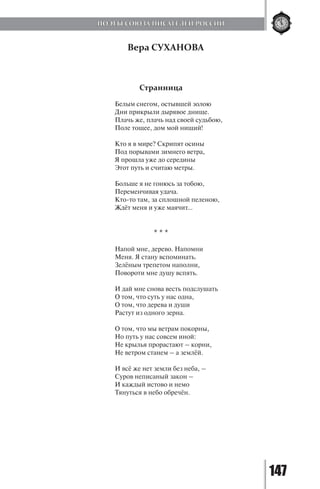 147
Вера СУХАНОВА
Странница
Белым снегом, остывшей золою
Дни прикрыли дырявое днище.
Плачь же, плачь над своей судьбою,
Поле тощее, дом мой нищий!
Кто я в мире? Скрипят осины
Под порывами зимнего ветра,
Я прошла уже до середины
Этот путь и считаю метры.
Больше я не гонюсь за тобою,
Переменчивая удача.
Кто-то там, за сплошной пеленою,
Ждёт меня и уже маячит...
* * *
Напой мне, дерево. Напомни
Меня. Я стану вспоминать.
Зелёным трепетом наполни,
Повороти мне душу вспять.
И дай мне снова весть подслушать
О том, что суть у нас одна,
О том, что дерева и души
Растут из одного зерна.
О том, что мы ветрам покорны,
Но путь у нас совсем иной:
Не крылья прорастают – корни,
Не ветром станем – а землёй.
И всё же нет земли без неба, –
Суров неписаный закон –
И каждый истово и немо
Тянуться в небо обречён.
ПОЭТЫ СОЮЗА ПИСАТЕЛЕЙ РОССИИ
Copyright ОАО «ЦКБ «БИБКОМ» & ООО «Aгентство Kнига-Cервис»
 