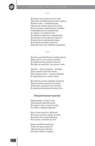 148
* * *
И снова в толпе среди сотен зевак
При всём честнОм и бесчестном народе
Роняю слово – затёртый медяк,
Медяки же нынче совсем не в моде.
Как не в моде взъерошенные воробьи,
Старообразные до неприличья,
А главное, что щебечут они
На забытом наречии, на архаичном.
Но как бы мне ни грозили перстом,
И какие бы ни принимали меры,
Я всё равно осеняюсь крестом
Двуперстным, как упрямые староверы.
* * *
Господь, когда бы было в нашей власти
Иметь всё то, что только захотим,
Я попросила бы немного счастья,
Но вряд ли знала бы, что делать с ним.
Унынье – грех, отчаянье – позорно.
Душа зажата в жёсткие тиски,
Нам суждено одно – испить покорно
И чарку радости, и океан тоски.
Все блёстки жизни воробьи склевали,
Но если жизнь покатит под откос,
О Господи, как будет жаль печали
И умиления сентиментальных слёз…
Океаническое чувство
Переплываю в лодке утлой
Пустынный мёртвый океан.
Из мрака в свет, из ночи в утро,
По зыби к твёрдым берегам.
Как в этом штиле не забыться,
Не кануть каплей в мрак, во тьму,
В пучине вод не раствориться,
Не сдаться, не пойти ко дну?
Какое надобно искусство,
Чтоб этот искус одолеть?
«Океаническое чувство» –
Оно ещё зовётся «смерть».
ПОЭТЫ СОЮЗА ПИСАТЕЛЕЙ РОССИИ
Copyright ОАО «ЦКБ «БИБКОМ» & ООО «Aгентство Kнига-Cервис»
 