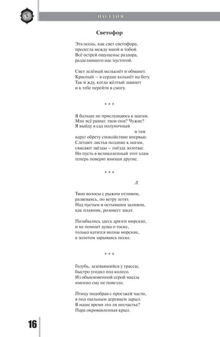 16
Светофор
Эта осень, как свет светофора,
пролегла между мной и тобой.
Всё острей ощущенье раздора,
разделившего нас пустотой.
Свет зелёный мелькнёт и обманет.
Красный – в сердце кольнёт на бегу.
Так и жду, когда жёлтый завянет
и к тебе перейти я смогу.
* * *
Я больше не прислушаюсь к шагам.
Мне всё равно: твои они? Чужие?
Я выйду в сад полуночный
		 		 и там
вдруг обрету спокойствие впервые.
Слетают листья поздние к ногам,
свисают звёзды – гнёзда золотые.
Но пусть в великолепный этот хлам
теперь поверят юноши другие.
* * *
		 		 Л.
Твои волосы с рыжим отливом,
развеваясь, по ветру летят.
Над пустым и остывшим заливом,
как плавник, розовеет закат.
Позабылись здесь дрязги мирские,
и не помнит душа о тоске,
только катятся волны морские,
в золотом зарываясь песке.
* * *
Голубь, зазевавшийся у трассы,
быстро угодил под колесо.
Из обыкновенной серой массы
именно ему не повезло.
Птицу подобрав с проезжей части,
я под пыльным деревцем зарыл.
В наше время это ли несчастье?
Пара окровавленная крыл.
П О Э З И Я
Copyright ОАО «ЦКБ «БИБКОМ» & ООО «Aгентство Kнига-Cервис»
 